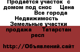 Продаётся участок (с домом под снос) › Цена ­ 150 000 - Все города Недвижимость » Земельные участки продажа   . Татарстан респ.